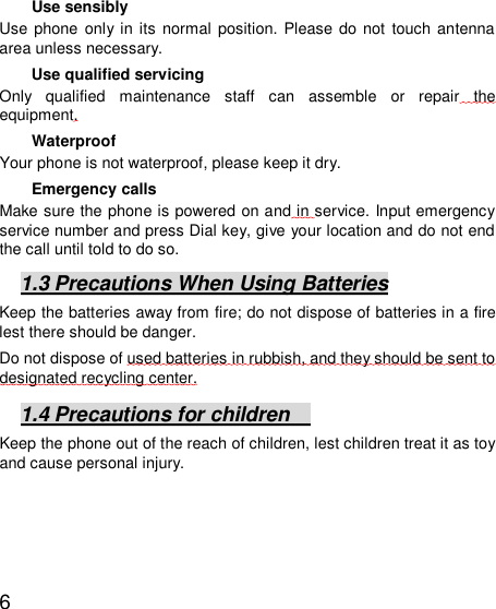   6 Use sensibly Use phone only in its normal position. Please do not touch antenna area unless necessary.  Use qualified servicing Only qualified maintenance staff can assemble or repair the equipment.   Waterproof Your phone is not waterproof, please keep it dry.  Emergency calls Make sure the phone is powered on and in service. Input emergency service number and press Dial key, give your location and do not end the call until told to do so. 1.3 Precautions When Using Batteries Keep the batteries away from fire; do not dispose of batteries in a fire lest there should be danger.    Do not dispose of used batteries in rubbish, and they should be sent to designated recycling center. 1.4 Precautions for children   Keep the phone out of the reach of children, lest children treat it as toy and cause personal injury.  