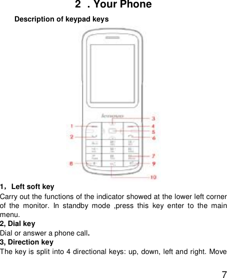   7 2  . Your Phone   Description of keypad keys  1，Left soft key Carry out the functions of the indicator showed at the lower left corner of the monitor. In standby mode ,press this key enter to the main menu. 2, Dial key Dial or answer a phone call. 3, Direction key The key is split into 4 directional keys: up, down, left and right. Move 