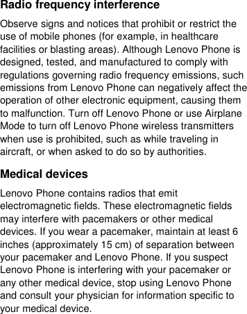  Radio frequency interference Observe signs and notices that prohibit or restrict the use of mobile phones (for example, in healthcare facilities or blasting areas). Although Lenovo Phone is designed, tested, and manufactured to comply with regulations governing radio frequency emissions, such emissions from Lenovo Phone can negatively affect the operation of other electronic equipment, causing them to malfunction. Turn off Lenovo Phone or use Airplane Mode to turn off Lenovo Phone wireless transmitters when use is prohibited, such as while traveling in aircraft, or when asked to do so by authorities. Medical devices Lenovo Phone contains radios that emit electromagnetic fields. These electromagnetic fields may interfere with pacemakers or other medical devices. If you wear a pacemaker, maintain at least 6 inches (approximately 15 cm) of separation between your pacemaker and Lenovo Phone. If you suspect Lenovo Phone is interfering with your pacemaker or any other medical device, stop using Lenovo Phone and consult your physician for information specific to your medical device. 