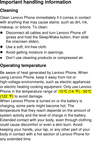  Important handling information Cleaning Clean Lenovo Phone immediately if it comes in contact with anything that may cause stains: such as dirt, ink, makeup, or lotions. To clean:   Disconnect all cables and turn Lenovo Phone off (press and hold the Sleep/Wake button, then slide the onscreen slider).   Use a soft, lint-free cloth.   Avoid getting moisture in openings.  Don’t use cleaning products or compressed air. Operating temperature Be aware of heat generated by Lenovo Phone. When using Lenovo Phone, keep it away from hot or high-voltage environments, such as electric appliances or electric heating cooking equipment. Only use Lenovo Phone in the temperature range of -10°C (14 °F) - 50°C (122 °F) to avoid damage. When Lenovo Phone is turned on or the battery is charging, some parts might become hot. The temperature that they reach depends on the amount of system activity and the level of charge in the battery. Extended contact with your body, even through clothing, could cause discomfort or even a skin burn. Avoid keeping your hands, your lap, or any other part of your body in contact with a hot section of Lenovo Phone for any extended time. 