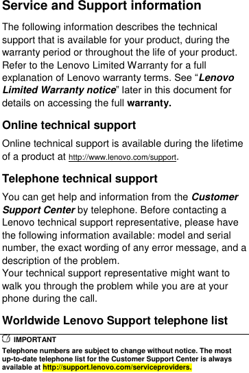  Service and Support information The following information describes the technical support that is available for your product, during the warranty period or throughout the life of your product. Refer to the Lenovo Limited Warranty for a full explanation of Lenovo warranty terms. See “Lenovo Limited Warranty notice” later in this document for details on accessing the full warranty. Online technical support Online technical support is available during the lifetime of a product at http://www.lenovo.com/support. Telephone technical support You can get help and information from the Customer Support Center by telephone. Before contacting a Lenovo technical support representative, please have the following information available: model and serial number, the exact wording of any error message, and a description of the problem. Your technical support representative might want to walk you through the problem while you are at your phone during the call. Worldwide Lenovo Support telephone list   IMPORTANT Telephone numbers are subject to change without notice. The most up-to-date telephone list for the Customer Support Center is always available at http://support.lenovo.com/serviceproviders. 