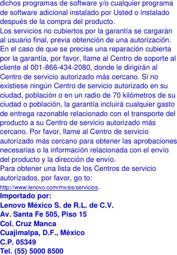  dichos programas de software y/o cualquier programa de software adicional instalado por Usted o instalado después de la compra del producto. Los servicios no cubiertos por la garantía se cargarán al usuario final, previa obtención de una autorización. En el caso de que se precise una reparación cubierta por la garantía, por favor, llame al Centro de soporte al cliente al 001-866-434-2080, donde le dirigirán al Centro de servicio autorizado más cercano. Si no existiese ningún Centro de servicio autorizado en su ciudad, población o en un radio de 70 kilómetros de su ciudad o población, la garantía incluirá cualquier gasto de entrega razonable relacionado con el transporte del producto a su Centro de servicio autorizado más cercano. Por favor, llame al Centro de servicio autorizado más cercano para obtener las aprobaciones necesarias o la información relacionada con el envío del producto y la dirección de envío. Para obtener una lista de los Centros de servicio autorizados, por favor, go to: http://www.lenovo.com/mx/es/servicios. Importado por: Lenovo México S. de R.L. de C.V. Av. Santa Fe 505, Piso 15 Col. Cruz Manca Cuajimalpa, D.F., México C.P. 05349 Tel. (55) 5000 8500 