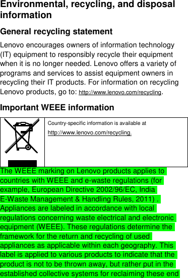  Environmental, recycling, and disposal information General recycling statement Lenovo encourages owners of information technology (IT) equipment to responsibly recycle their equipment when it is no longer needed. Lenovo offers a variety of programs and services to assist equipment owners in recycling their IT products. For information on recycling Lenovo products, go to: http://www.lenovo.com/recycling. Important WEEE information  Country-specific information is available at http://www.lenovo.com/recycling. The WEEE marking on Lenovo products applies to countries with WEEE and e-waste regulations (for example, European Directive 2002/96/EC, India E-Waste Management &amp; Handling Rules, 2011) . Appliances are labeled in accordance with local regulations concerning waste electrical and electronic equipment (WEEE). These regulations determine the framework for the return and recycling of used appliances as applicable within each geography. This label is applied to various products to indicate that the product is not to be thrown away, but rather put in the established collective systems for reclaiming these end 