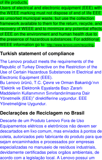  of life products. Users of electrical and electronic equipment (EEE) with the WEEE marking must not dispose of end of life EEE as unsorted municipal waste, but use the collection framework available to them for the return, recycle, and recovery of WEEE and to minimize any potential effects of EEE on the environment and human health due to the presence of hazardous substances. For additional WEEE information go to: http://www.lenovo.com/recycling. Turkish statement of compliance The Lenovo product meets the requirements of the Republic of Turkey Directive on the Restriction of the Use of Certain Hazardous Substances in Electrical and Electronic Equipment (EEE). Bu Lenovo ürünü, T.C. Ç evre ve Orman Bakanlığı’nın “Elektrik ve Elektronik Eşyalarda Bazı Zararlı Maddelerin Kullanımının Sınırlandırılmasına Dair Yönetmelik (EEE)” direktiflerine uygundur. EEE Yönetmeliğine Uygundur. Declarações de Reciclagem no Brasil Descarte de um Produto Lenovo Fora de Uso Equipamentos elétricos e eletrônicos não devem ser descartados em lixo comum, mas enviados à pontos de coleta, autorizados pelo fabricante do produto para que sejam encaminhados e processados por empresas especializadas no manuseio de resíduos industriais, devidamente certificadas pelos orgãos ambientais, de acordo com a legislação local. A Lenovo possui um 