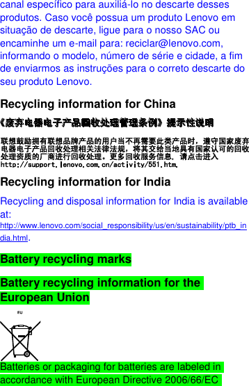  canal específico para auxiliá-lo no descarte desses produtos. Caso você possua um produto Lenovo em situação de descarte, ligue para o nosso SAC ou encaminhe um e-mail para: reciclar@lenovo.com, informando o modelo, número de série e cidade, a fim de enviarmos as instruções para o correto descarte do seu produto Lenovo. Recycling information for China  Recycling information for India Recycling and disposal information for India is available at: http://www.lenovo.com/social_responsibility/us/en/sustainability/ptb_india.html. Battery recycling marks Battery recycling information for the European Union  Batteries or packaging for batteries are labeled in accordance with European Directive 2006/66/EC 