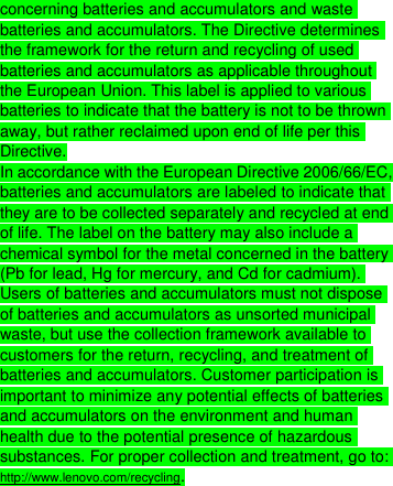  concerning batteries and accumulators and waste batteries and accumulators. The Directive determines the framework for the return and recycling of used batteries and accumulators as applicable throughout the European Union. This label is applied to various batteries to indicate that the battery is not to be thrown away, but rather reclaimed upon end of life per this Directive. In accordance with the European Directive 2006/66/EC, batteries and accumulators are labeled to indicate that they are to be collected separately and recycled at end of life. The label on the battery may also include a chemical symbol for the metal concerned in the battery (Pb for lead, Hg for mercury, and Cd for cadmium). Users of batteries and accumulators must not dispose of batteries and accumulators as unsorted municipal waste, but use the collection framework available to customers for the return, recycling, and treatment of batteries and accumulators. Customer participation is important to minimize any potential effects of batteries and accumulators on the environment and human health due to the potential presence of hazardous substances. For proper collection and treatment, go to: http://www.lenovo.com/recycling. 