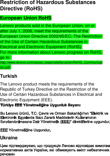  Restriction of Hazardous Substances Directive (RoHS) European Union RoHS Lenovo products sold in the European Union, on or after July 1, 2006, meet the requirements of the European Union Directive 2002/95/EC; The Restriction of the Use of Certain Hazardous Substances in Electrical and Electronic Equipment (RoHS). For more information about Lenovo progress on RoHS, go to: http://www.lenovo.com/social_responsibility/us/en/RoHS_Communication.pdf. Turkish The Lenovo product meets the requirements of the Republic of Turkey Directive on the Restriction of the Use of Certain Hazardous Substances in Electrical and Electronic Equipment (EEE).  Ukraine  