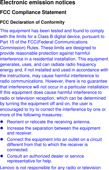  Electronic emission notices FCC Compliance Statement FCC Declaration of Conformity This equipment has been tested and found to comply with the limits for a Class B digital device, pursuant to Part 15 of the FCC(Federal Communications Commission) Rules. These limits are designed to provide reasonable protection against harmful interference in a residential installation. This equipment generates, uses, and can radiate radio frequency energy and, if not installed and used in accordance with the instructions, may cause harmful interference to radio communications. However, there is no guarantee that interference will not occur in a particular installation. If this equipment does cause harmful interference to radio or television reception, which can be determined by turning the equipment off and on, the user is encouraged to try to correct the interference by one or more of the following measures:   Reorient or relocate the receiving antenna.   Increase the separation between the equipment and receiver.   Connect the equipment into an outlet on a circuit different from that to which the receiver is connected.   Consult an authorized dealer or service representative for help. Lenovo is not responsible for any radio or television 