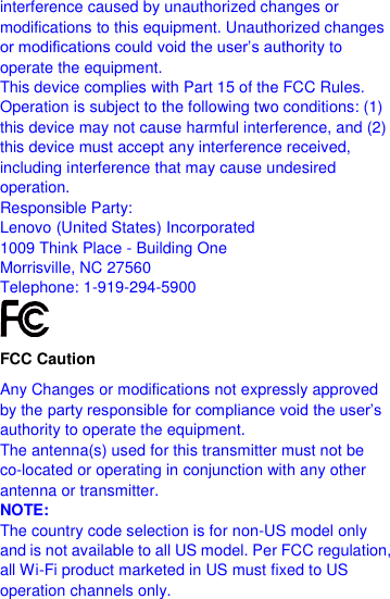  interference caused by unauthorized changes or modifications to this equipment. Unauthorized changes or modifications could void the user’s authority to operate the equipment. This device complies with Part 15 of the FCC Rules. Operation is subject to the following two conditions: (1) this device may not cause harmful interference, and (2) this device must accept any interference received, including interference that may cause undesired operation. Responsible Party: Lenovo (United States) Incorporated 1009 Think Place - Building One Morrisville, NC 27560 Telephone: 1-919-294-5900  FCC Caution Any Changes or modifications not expressly approved by the party responsible for compliance void the user’s authority to operate the equipment. The antenna(s) used for this transmitter must not be co-located or operating in conjunction with any other antenna or transmitter. NOTE: The country code selection is for non-US model only and is not available to all US model. Per FCC regulation, all Wi-Fi product marketed in US must fixed to US operation channels only. 