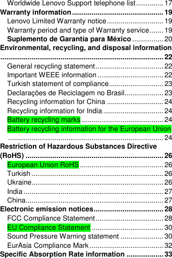  Worldwide Lenovo Support telephone list .............. 17 Warranty information ............................................... 19 Lenovo Limited Warranty notice ............................. 19 Warranty period and type of Warranty service ....... 19 Suplemento de Garantía para México ................ 20 Environmental, recycling, and disposal information .................................................................................... 22 General recycling statement ................................... 22 Important WEEE information .................................. 22 Turkish statement of compliance ............................ 23 Declarações de Reciclagem no Brasil.................... 23 Recycling information for China ............................. 24 Recycling information for India ............................... 24 Battery recycling marks .......................................... 24 Battery recycling information for the European Union ................................................................................ 24 Restriction of Hazardous Substances Directive (RoHS) ....................................................................... 26 European Union RoHS ........................................... 26 Turkish .................................................................... 26 Ukraine.................................................................... 26 India ........................................................................ 27 China ....................................................................... 27 Electronic emission notices.................................... 28 FCC Compliance Statement ................................... 28 EU Compliance Statement ..................................... 30 Sound Pressure Warning statement ...................... 30 EurAsia Compliance Mark ...................................... 32 Specific Absorption Rate information ................... 33 