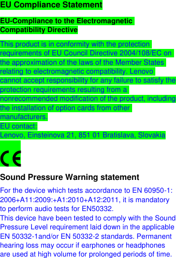  EU Compliance Statement EU-Compliance to the Electromagnetic Compatibility Directive This product is in conformity with the protection requirements of EU Council Directive 2004/108/EC on the approximation of the laws of the Member States relating to electromagnetic compatibility. Lenovo cannot accept responsibility for any failure to satisfy the protection requirements resulting from a nonrecommended modification of the product, including the installation of option cards from other manufacturers. EU contact: Lenovo, Einsteinova 21, 851 01 Bratislava, Slovakia  Sound Pressure Warning statement For the device which tests accordance to EN 60950-1: 2006+A11:2009:+A1:2010+A12:2011, it is mandatory to perform audio tests for EN50332. This device have been tested to comply with the Sound Pressure Level requirement laid down in the applicable EN 50332-1and/or EN 50332-2 standards. Permanent hearing loss may occur if earphones or headphones are used at high volume for prolonged periods of time. 