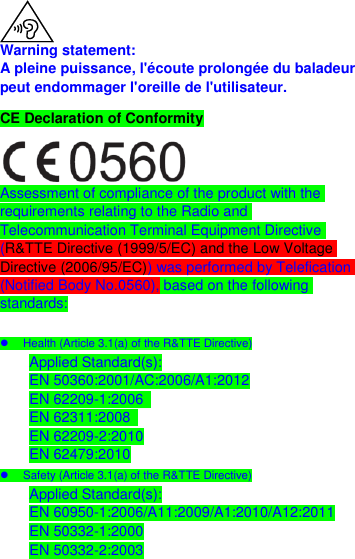   Warning statement: A pleine puissance, l&apos;écoute prolongée du baladeur peut endommager l&apos;oreille de l&apos;utilisateur. CE Declaration of Conformity  Assessment of compliance of the product with the requirements relating to the Radio and Telecommunication Terminal Equipment Directive (R&amp;TTE Directive (1999/5/EC) and the Low Voltage Directive (2006/95/EC)) was performed by Telefication (Notified Body No.0560), based on the following standards:    Health (Article 3.1(a) of the R&amp;TTE Directive) Applied Standard(s): EN 50360:2001/AC:2006/A1:2012 EN 62209-1:2006   EN 62311:2008   EN 62209-2:2010 EN 62479:2010   Safety (Article 3.1(a) of the R&amp;TTE Directive) Applied Standard(s): EN 60950-1:2006/A11:2009/A1:2010/A12:2011 EN 50332-1:2000 EN 50332-2:2003 