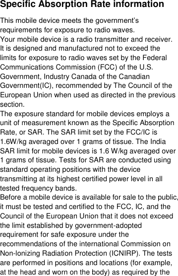  Specific Absorption Rate information This mobile device meets the government’s requirements for exposure to radio waves. Your mobile device is a radio transmitter and receiver. It is designed and manufactured not to exceed the limits for exposure to radio waves set by the Federal Communications Commission (FCC) of the U.S. Government, Industry Canada of the Canadian Government(IC), recommended by The Council of the European Union when used as directed in the previous section. The exposure standard for mobile devices employs a unit of measurement known as the Specific Absorption Rate, or SAR. The SAR limit set by the FCC/IC is 1.6W/kg averaged over 1 grams of tissue. The India SAR limit for mobile devices is 1.6 W/kg averaged over 1 grams of tissue. Tests for SAR are conducted using standard operating positions with the device transmitting at its highest certified power level in all tested frequency bands. Before a mobile device is available for sale to the public, it must be tested and certified to the FCC, IC, and the Council of the European Union that it does not exceed the limit established by government-adopted requirement for safe exposure under the recommendations of the international Commission on Non-lonizing Radiation Protection (ICNIRP). The tests are performed in positions and locations (for example, at the head and worn on the body) as required by the 