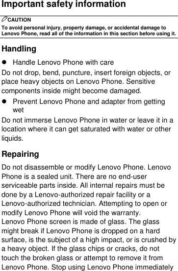  Important safety information CAUTION To avoid personal injury, property damage, or accidental damage to Lenovo Phone, read all of the information in this section before using it. Handling   Handle Lenovo Phone with care Do not drop, bend, puncture, insert foreign objects, or place heavy objects on Lenovo Phone. Sensitive components inside might become damaged.   Prevent Lenovo Phone and adapter from getting wet Do not immerse Lenovo Phone in water or leave it in a location where it can get saturated with water or other liquids. Repairing Do not disassemble or modify Lenovo Phone. Lenovo Phone is a sealed unit. There are no end-user serviceable parts inside. All internal repairs must be done by a Lenovo-authorized repair facility or a Lenovo-authorized technician. Attempting to open or modify Lenovo Phone will void the warranty. Lenovo Phone screen is made of glass. The glass might break if Lenovo Phone is dropped on a hard surface, is the subject of a high impact, or is crushed by a heavy object. If the glass chips or cracks, do not touch the broken glass or attempt to remove it from Lenovo Phone. Stop using Lenovo Phone immediately 