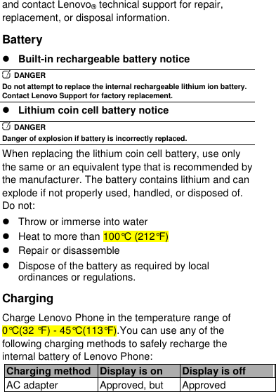  and contact Lenovo® technical support for repair, replacement, or disposal information. Battery  Built-in rechargeable battery notice   DANGER Do not attempt to replace the internal rechargeable lithium ion battery. Contact Lenovo Support for factory replacement.  Lithium coin cell battery notice   DANGER Danger of explosion if battery is incorrectly replaced. When replacing the lithium coin cell battery, use only the same or an equivalent type that is recommended by the manufacturer. The battery contains lithium and can explode if not properly used, handled, or disposed of. Do not:   Throw or immerse into water   Heat to more than 100°C (212°F)   Repair or disassemble   Dispose of the battery as required by local ordinances or regulations. Charging Charge Lenovo Phone in the temperature range of 0°C(32 °F) - 45°C(113°F).You can use any of the following charging methods to safely recharge the internal battery of Lenovo Phone: Charging method Display is on Display is off AC adapter Approved, but Approved 
