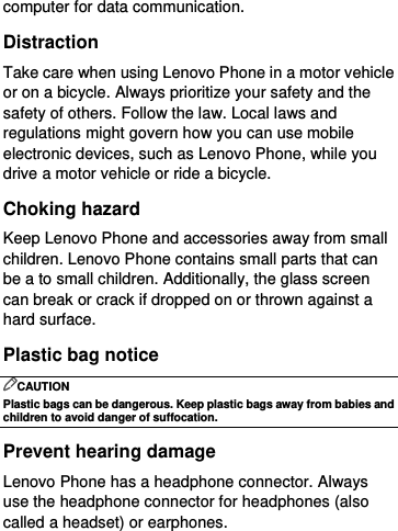  computer for data communication. Distraction Take care when using Lenovo Phone in a motor vehicle or on a bicycle. Always prioritize your safety and the safety of others. Follow the law. Local laws and regulations might govern how you can use mobile electronic devices, such as Lenovo Phone, while you drive a motor vehicle or ride a bicycle. Choking hazard Keep Lenovo Phone and accessories away from small children. Lenovo Phone contains small parts that can be a to small children. Additionally, the glass screen can break or crack if dropped on or thrown against a hard surface. Plastic bag notice CAUTION Plastic bags can be dangerous. Keep plastic bags away from babies and children to avoid danger of suffocation. Prevent hearing damage Lenovo Phone has a headphone connector. Always use the headphone connector for headphones (also called a headset) or earphones. 