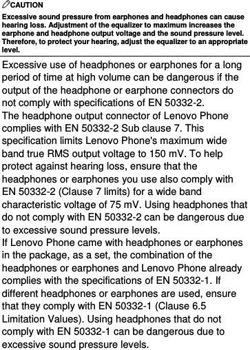  CAUTION Excessive sound pressure from earphones and headphones can cause hearing loss. Adjustment of the equalizer to maximum increases the earphone and headphone output voltage and the sound pressure level. Therefore, to protect your hearing, adjust the equalizer to an appropriate level. Excessive use of headphones or earphones for a long period of time at high volume can be dangerous if the output of the headphone or earphone connectors do not comply with specifications of EN 50332-2. The headphone output connector of Lenovo Phone complies with EN 50332-2 Sub clause 7. This specification limits Lenovo Phone&apos;s maximum wide band true RMS output voltage to 150 mV. To help protect against hearing loss, ensure that the headphones or earphones you use also comply with EN 50332-2 (Clause 7 limits) for a wide band characteristic voltage of 75 mV. Using headphones that do not comply with EN 50332-2 can be dangerous due to excessive sound pressure levels. If Lenovo Phone came with headphones or earphones in the package, as a set, the combination of the headphones or earphones and Lenovo Phone already complies with the specifications of EN 50332-1. If different headphones or earphones are used, ensure that they comply with EN 50332-1 (Clause 6.5 Limitation Values). Using headphones that do not comply with EN 50332-1 can be dangerous due to excessive sound pressure levels.  