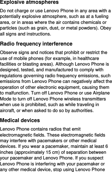  Explosive atmospheres Do not charge or use Lenovo Phone in any area with a potentially explosive atmosphere, such as at a fueling area, or in areas where the air contains chemicals or particles (such as grain, dust, or metal powders). Obey all signs and instructions. Radio frequency interference Observe signs and notices that prohibit or restrict the use of mobile phones (for example, in healthcare facilities or blasting areas). Although Lenovo Phone is designed, tested, and manufactured to comply with regulations governing radio frequency emissions, such emissions from Lenovo Phone can negatively affect the operation of other electronic equipment, causing them to malfunction. Turn off Lenovo Phone or use Airplane Mode to turn off Lenovo Phone wireless transmitters when use is prohibited, such as while traveling in aircraft, or when asked to do so by authorities. Medical devices Lenovo Phone contains radios that emit electromagnetic fields. These electromagnetic fields may interfere with pacemakers or other medical devices. If you wear a pacemaker, maintain at least 6 inches (approximately 15 cm) of separation between your pacemaker and Lenovo Phone. If you suspect Lenovo Phone is interfering with your pacemaker or any other medical device, stop using Lenovo Phone 