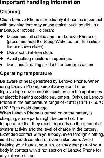  Important handling information Cleaning Clean Lenovo Phone immediately if it comes in contact with anything that may cause stains: such as dirt, ink, makeup, or lotions. To clean:   Disconnect all cables and turn Lenovo Phone off (press and hold the Sleep/Wake button, then slide the onscreen slider).   Use a soft, lint-free cloth.   Avoid getting moisture in openings.  Don’t use cleaning products or compressed air. Operating temperature Be aware of heat generated by Lenovo Phone. When using Lenovo Phone, keep it away from hot or high-voltage environments, such as electric appliances or electric heating cooking equipment. Only use Lenovo Phone in the temperature range of -10°C (14 °F) - 50°C (122 °F) to avoid damage. When Lenovo Phone is turned on or the battery is charging, some parts might become hot. The temperature that they reach depends on the amount of system activity and the level of charge in the battery. Extended contact with your body, even through clothing, could cause discomfort or even a skin burn. Avoid keeping your hands, your lap, or any other part of your body in contact with a hot section of Lenovo Phone for any extended time. 