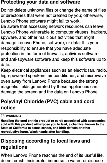  Protecting your data and software Do not delete unknown files or change the name of files or directories that were not created by you; otherwise, Lenovo Phone software might fail to work. Be aware that accessing network resources can leave Lenovo Phone vulnerable to computer viruses, hackers, spyware, and other malicious activities that might damage Lenovo Phone, software, or data. It is your responsibility to ensure that you have adequate protection in the form of firewalls, antivirus software, and anti-spyware software and keep this software up to date. Keep electrical appliances such as an electric fan, radio, high-powered speakers, air conditioner, and microwave oven away from Lenovo Phone because the strong magnetic fields generated by these appliances can damage the screen and the data on Lenovo Phone. Polyvinyl Chloride (PVC) cable and cord notice   WARNING Handling the cord on this product or cords associated with accessories sold with this product will expose you to lead, a chemical known to the State of California to cause cancer, and birth defects or other reproductive harm. Wash hands after handling. Disposing according to local laws and regulations When Lenovo Phone reaches the end of its useful life, do not crush, incinerate, immerse in water, or dispose 
