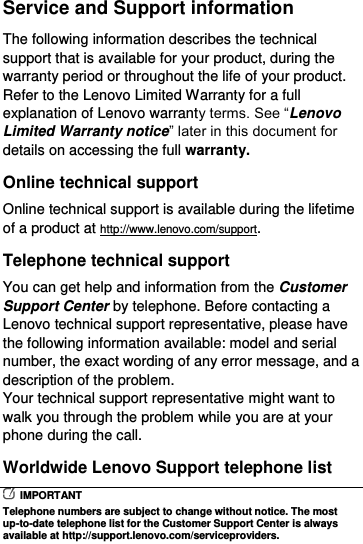  Service and Support information The following information describes the technical support that is available for your product, during the warranty period or throughout the life of your product. Refer to the Lenovo Limited Warranty for a full explanation of Lenovo warranty terms. See “Lenovo Limited Warranty notice” later in this document for details on accessing the full warranty. Online technical support Online technical support is available during the lifetime of a product at http://www.lenovo.com/support. Telephone technical support You can get help and information from the Customer Support Center by telephone. Before contacting a Lenovo technical support representative, please have the following information available: model and serial number, the exact wording of any error message, and a description of the problem. Your technical support representative might want to walk you through the problem while you are at your phone during the call. Worldwide Lenovo Support telephone list   IMPORTANT Telephone numbers are subject to change without notice. The most up-to-date telephone list for the Customer Support Center is always available at http://support.lenovo.com/serviceproviders. 