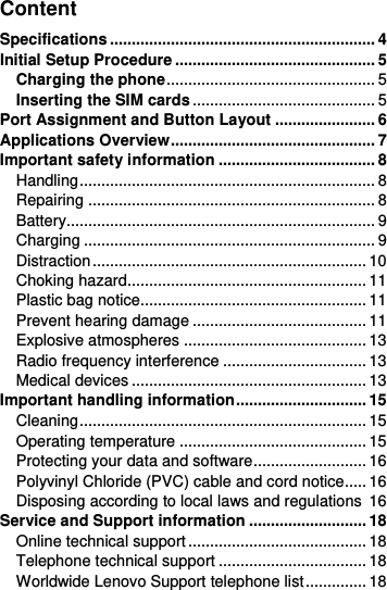  Content Specifications ............................................................. 4 Initial Setup Procedure .............................................. 5 Charging the phone ................................................ 5 Inserting the SIM cards .......................................... 5 Port Assignment and Button Layout ....................... 6 Applications Overview ............................................... 7 Important safety information .................................... 8 Handling .................................................................... 8 Repairing .................................................................. 8 Battery....................................................................... 9 Charging ................................................................... 9 Distraction ............................................................... 10 Choking hazard....................................................... 11 Plastic bag notice.................................................... 11 Prevent hearing damage ........................................ 11 Explosive atmospheres .......................................... 13 Radio frequency interference ................................. 13 Medical devices ...................................................... 13 Important handling information .............................. 15 Cleaning .................................................................. 15 Operating temperature ........................................... 15 Protecting your data and software .......................... 16 Polyvinyl Chloride (PVC) cable and cord notice..... 16 Disposing according to local laws and regulations  16 Service and Support information ........................... 18 Online technical support ......................................... 18 Telephone technical support .................................. 18 Worldwide Lenovo Support telephone list .............. 18 