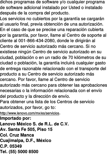  dichos programas de software y/o cualquier programa de software adicional instalado por Usted o instalado después de la compra del producto. Los servicios no cubiertos por la garantía se cargarán al usuario final, previa obtención de una autorización. En el caso de que se precise una reparación cubierta por la garantía, por favor, llame al Centro de soporte al cliente al 001-866-434-2080, donde le dirigirán al Centro de servicio autorizado más cercano. Si no existiese ningún Centro de servicio autorizado en su ciudad, población o en un radio de 70 kilómetros de su ciudad o población, la garantía incluirá cualquier gasto de entrega razonable relacionado con el transporte del producto a su Centro de servicio autorizado más cercano. Por favor, llame al Centro de servicio autorizado más cercano para obtener las aprobaciones necesarias o la información relacionada con el envío del producto y la dirección de envío. Para obtener una lista de los Centros de servicio autorizados, por favor, go to: http://www.lenovo.com/mx/es/servicios. Importado por: Lenovo México S. de R.L. de C.V. Av. Santa Fe 505, Piso 15 Col. Cruz Manca Cuajimalpa, D.F., México C.P. 05349 Tel. (55) 5000 8500 