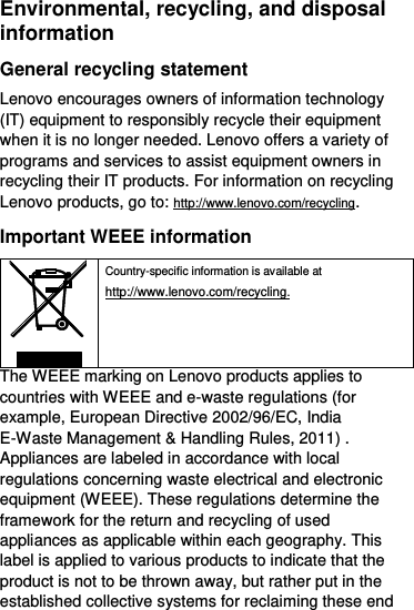  Environmental, recycling, and disposal information General recycling statement Lenovo encourages owners of information technology (IT) equipment to responsibly recycle their equipment when it is no longer needed. Lenovo offers a variety of programs and services to assist equipment owners in recycling their IT products. For information on recycling Lenovo products, go to: http://www.lenovo.com/recycling. Important WEEE information  Country-specific information is available at http://www.lenovo.com/recycling. The WEEE marking on Lenovo products applies to countries with WEEE and e-waste regulations (for example, European Directive 2002/96/EC, India E-Waste Management &amp; Handling Rules, 2011) . Appliances are labeled in accordance with local regulations concerning waste electrical and electronic equipment (WEEE). These regulations determine the framework for the return and recycling of used appliances as applicable within each geography. This label is applied to various products to indicate that the product is not to be thrown away, but rather put in the established collective systems for reclaiming these end 