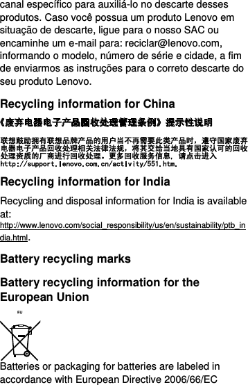  canal específico para auxiliá-lo no descarte desses produtos. Caso você possua um produto Lenovo em situação de descarte, ligue para o nosso SAC ou encaminhe um e-mail para: reciclar@lenovo.com, informando o modelo, número de série e cidade, a fim de enviarmos as instruções para o correto descarte do seu produto Lenovo. Recycling information for China  Recycling information for India Recycling and disposal information for India is available at: http://www.lenovo.com/social_responsibility/us/en/sustainability/ptb_india.html. Battery recycling marks Battery recycling information for the European Union  Batteries or packaging for batteries are labeled in accordance with European Directive 2006/66/EC 