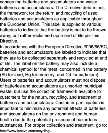  concerning batteries and accumulators and waste batteries and accumulators. The Directive determines the framework for the return and recycling of used batteries and accumulators as applicable throughout the European Union. This label is applied to various batteries to indicate that the battery is not to be thrown away, but rather reclaimed upon end of life per this Directive. In accordance with the European Directive 2006/66/EC, batteries and accumulators are labeled to indicate that they are to be collected separately and recycled at end of life. The label on the battery may also include a chemical symbol for the metal concerned in the battery (Pb for lead, Hg for mercury, and Cd for cadmium). Users of batteries and accumulators must not dispose of batteries and accumulators as unsorted municipal waste, but use the collection framework available to customers for the return, recycling, and treatment of batteries and accumulators. Customer participation is important to minimize any potential effects of batteries and accumulators on the environment and human health due to the potential presence of hazardous substances. For proper collection and treatment, go to: http://www.lenovo.com/recycling. 