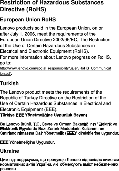  Restriction of Hazardous Substances Directive (RoHS) European Union RoHS Lenovo products sold in the European Union, on or after July 1, 2006, meet the requirements of the European Union Directive 2002/95/EC; The Restriction of the Use of Certain Hazardous Substances in Electrical and Electronic Equipment (RoHS). For more information about Lenovo progress on RoHS, go to: http://www.lenovo.com/social_responsibility/us/en/RoHS_Communication.pdf. Turkish The Lenovo product meets the requirements of the Republic of Turkey Directive on the Restriction of the Use of Certain Hazardous Substances in Electrical and Electronic Equipment (EEE).  Ukraine  