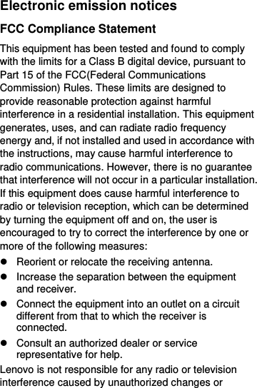  Electronic emission notices FCC Compliance Statement This equipment has been tested and found to comply with the limits for a Class B digital device, pursuant to Part 15 of the FCC(Federal Communications Commission) Rules. These limits are designed to provide reasonable protection against harmful interference in a residential installation. This equipment generates, uses, and can radiate radio frequency energy and, if not installed and used in accordance with the instructions, may cause harmful interference to radio communications. However, there is no guarantee that interference will not occur in a particular installation. If this equipment does cause harmful interference to radio or television reception, which can be determined by turning the equipment off and on, the user is encouraged to try to correct the interference by one or more of the following measures:   Reorient or relocate the receiving antenna.   Increase the separation between the equipment and receiver.   Connect the equipment into an outlet on a circuit different from that to which the receiver is connected.   Consult an authorized dealer or service representative for help. Lenovo is not responsible for any radio or television interference caused by unauthorized changes or 