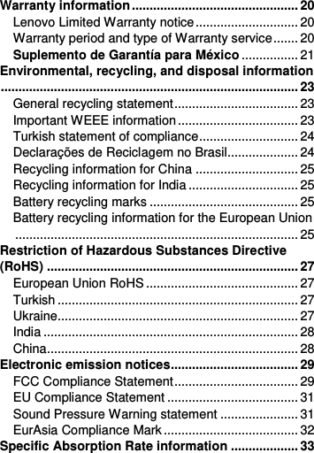  Warranty information ............................................... 20 Lenovo Limited Warranty notice ............................. 20 Warranty period and type of Warranty service ....... 20 Suplemento de Garantía para México ................ 21 Environmental, recycling, and disposal information .................................................................................... 23 General recycling statement ................................... 23 Important WEEE information .................................. 23 Turkish statement of compliance ............................ 24 Declarações de Reciclagem no Brasil.................... 24 Recycling information for China ............................. 25 Recycling information for India ............................... 25 Battery recycling marks .......................................... 25 Battery recycling information for the European Union ................................................................................ 25 Restriction of Hazardous Substances Directive (RoHS) ....................................................................... 27 European Union RoHS ........................................... 27 Turkish .................................................................... 27 Ukraine.................................................................... 27 India ........................................................................ 28 China ....................................................................... 28 Electronic emission notices.................................... 29 FCC Compliance Statement ................................... 29 EU Compliance Statement ..................................... 31 Sound Pressure Warning statement ...................... 31 EurAsia Compliance Mark ...................................... 32 Specific Absorption Rate information ................... 33 