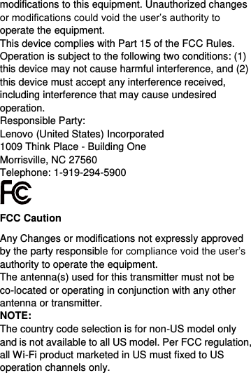  modifications to this equipment. Unauthorized changes or modifications could void the user’s authority to operate the equipment. This device complies with Part 15 of the FCC Rules. Operation is subject to the following two conditions: (1) this device may not cause harmful interference, and (2) this device must accept any interference received, including interference that may cause undesired operation. Responsible Party: Lenovo (United States) Incorporated 1009 Think Place - Building One Morrisville, NC 27560 Telephone: 1-919-294-5900  FCC Caution Any Changes or modifications not expressly approved by the party responsible for compliance void the user’s authority to operate the equipment. The antenna(s) used for this transmitter must not be co-located or operating in conjunction with any other antenna or transmitter. NOTE: The country code selection is for non-US model only and is not available to all US model. Per FCC regulation, all Wi-Fi product marketed in US must fixed to US operation channels only. 