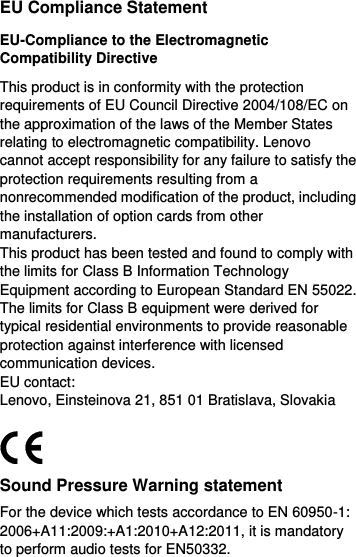  EU Compliance Statement EU-Compliance to the Electromagnetic Compatibility Directive This product is in conformity with the protection requirements of EU Council Directive 2004/108/EC on the approximation of the laws of the Member States relating to electromagnetic compatibility. Lenovo cannot accept responsibility for any failure to satisfy the protection requirements resulting from a nonrecommended modification of the product, including the installation of option cards from other manufacturers. This product has been tested and found to comply with the limits for Class B Information Technology Equipment according to European Standard EN 55022. The limits for Class B equipment were derived for typical residential environments to provide reasonable protection against interference with licensed communication devices. EU contact: Lenovo, Einsteinova 21, 851 01 Bratislava, Slovakia  Sound Pressure Warning statement For the device which tests accordance to EN 60950-1: 2006+A11:2009:+A1:2010+A12:2011, it is mandatory to perform audio tests for EN50332. 