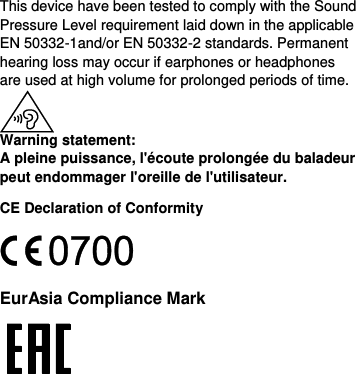  This device have been tested to comply with the Sound Pressure Level requirement laid down in the applicable EN 50332-1and/or EN 50332-2 standards. Permanent hearing loss may occur if earphones or headphones are used at high volume for prolonged periods of time.  Warning statement: A pleine puissance, l&apos;écoute prolongée du baladeur peut endommager l&apos;oreille de l&apos;utilisateur. CE Declaration of Conformity  EurAsia Compliance Mark  