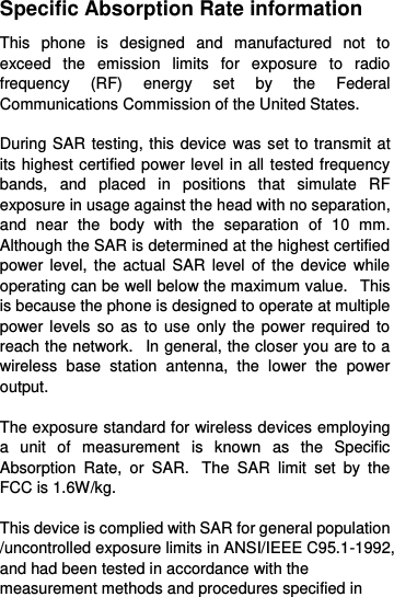  Specific Absorption Rate information This  phone  is  designed  and  manufactured  not  to exceed  the  emission  limits  for  exposure  to  radio frequency  (RF)  energy  set  by  the  Federal Communications Commission of the United States.    During SAR testing, this device was set to transmit at its highest certified power level in all tested frequency bands,  and  placed  in  positions  that  simulate  RF exposure in usage against the head with no separation, and  near  the  body  with  the  separation  of  10  mm. Although the SAR is determined at the highest certified power level, the actual  SAR  level  of  the  device  while operating can be well below the maximum value.   This is because the phone is designed to operate at multiple power levels so  as to  use only the power  required to reach the network.   In general, the closer you are to a wireless  base  station  antenna,  the  lower  the  power output.  The exposure standard for wireless devices employing a  unit  of  measurement  is  known  as  the  Specific Absorption  Rate,  or  SAR.   The  SAR  limit  set  by  the FCC is 1.6W/kg.     This device is complied with SAR for general population /uncontrolled exposure limits in ANSI/IEEE C95.1-1992, and had been tested in accordance with the measurement methods and procedures specified in 