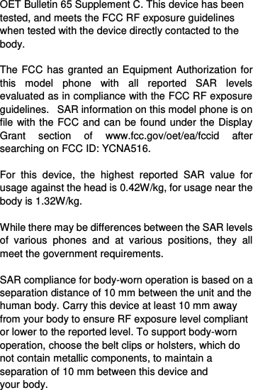  OET Bulletin 65 Supplement C. This device has been tested, and meets the FCC RF exposure guidelines when tested with the device directly contacted to the body.    The FCC has granted an Equipment Authorization for this  model  phone  with  all  reported  SAR  levels evaluated as in compliance with the FCC RF exposure guidelines.   SAR information on this model phone is on file with the FCC and can be found under the Display Grant  section  of  www.fcc.gov/oet/ea/fccid  after searching on FCC ID: YCNA516.  For  this  device,  the  highest  reported  SAR  value  for usage against the head is 0.42W/kg, for usage near the body is 1.32W/kg.  While there may be differences between the SAR levels of  various  phones  and  at  various  positions,  they  all meet the government requirements.  SAR compliance for body-worn operation is based on a separation distance of 10 mm between the unit and the human body. Carry this device at least 10 mm away from your body to ensure RF exposure level compliant or lower to the reported level. To support body-worn operation, choose the belt clips or holsters, which do not contain metallic components, to maintain a separation of 10 mm between this device and your body.   