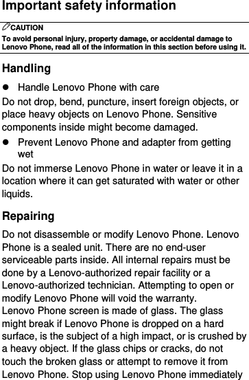  Important safety information CAUTION To avoid personal injury, property damage, or accidental damage to Lenovo Phone, read all of the information in this section before using it. Handling   Handle Lenovo Phone with care Do not drop, bend, puncture, insert foreign objects, or place heavy objects on Lenovo Phone. Sensitive components inside might become damaged.   Prevent Lenovo Phone and adapter from getting wet Do not immerse Lenovo Phone in water or leave it in a location where it can get saturated with water or other liquids. Repairing Do not disassemble or modify Lenovo Phone. Lenovo Phone is a sealed unit. There are no end-user serviceable parts inside. All internal repairs must be done by a Lenovo-authorized repair facility or a Lenovo-authorized technician. Attempting to open or modify Lenovo Phone will void the warranty. Lenovo Phone screen is made of glass. The glass might break if Lenovo Phone is dropped on a hard surface, is the subject of a high impact, or is crushed by a heavy object. If the glass chips or cracks, do not touch the broken glass or attempt to remove it from Lenovo Phone. Stop using Lenovo Phone immediately 