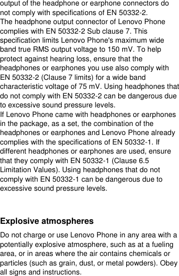  output of the headphone or earphone connectors do not comply with specifications of EN 50332-2. The headphone output connector of Lenovo Phone complies with EN 50332-2 Sub clause 7. This specification limits Lenovo Phone&apos;s maximum wide band true RMS output voltage to 150 mV. To help protect against hearing loss, ensure that the headphones or earphones you use also comply with EN 50332-2 (Clause 7 limits) for a wide band characteristic voltage of 75 mV. Using headphones that do not comply with EN 50332-2 can be dangerous due to excessive sound pressure levels. If Lenovo Phone came with headphones or earphones in the package, as a set, the combination of the headphones or earphones and Lenovo Phone already complies with the specifications of EN 50332-1. If different headphones or earphones are used, ensure that they comply with EN 50332-1 (Clause 6.5 Limitation Values). Using headphones that do not comply with EN 50332-1 can be dangerous due to excessive sound pressure levels.  Explosive atmospheres Do not charge or use Lenovo Phone in any area with a potentially explosive atmosphere, such as at a fueling area, or in areas where the air contains chemicals or particles (such as grain, dust, or metal powders). Obey all signs and instructions. 