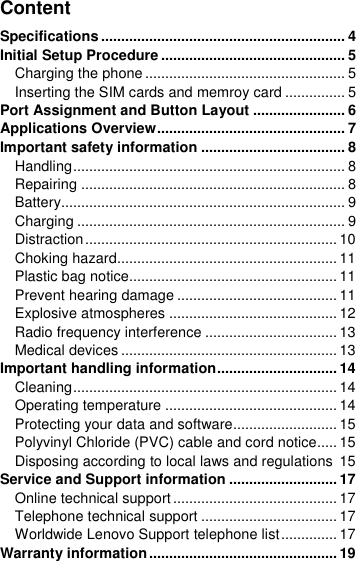  Content Specifications ............................................................. 4 Initial Setup Procedure .............................................. 5 Charging the phone .................................................. 5 Inserting the SIM cards and memroy card ............... 5 Port Assignment and Button Layout ....................... 6 Applications Overview ............................................... 7 Important safety information .................................... 8 Handling .................................................................... 8 Repairing .................................................................. 8 Battery....................................................................... 9 Charging ................................................................... 9 Distraction ............................................................... 10 Choking hazard....................................................... 11 Plastic bag notice.................................................... 11 Prevent hearing damage ........................................ 11 Explosive atmospheres .......................................... 12 Radio frequency interference ................................. 13 Medical devices ...................................................... 13 Important handling information .............................. 14 Cleaning .................................................................. 14 Operating temperature ........................................... 14 Protecting your data and software .......................... 15 Polyvinyl Chloride (PVC) cable and cord notice..... 15 Disposing according to local laws and regulations  15 Service and Support information ........................... 17 Online technical support ......................................... 17 Telephone technical support .................................. 17 Worldwide Lenovo Support telephone list .............. 17 Warranty information ............................................... 19 