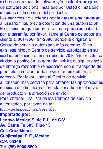  dichos programas de software y/o cualquier programa de software adicional instalado por Usted o instalado después de la compra del producto. Los servicios no cubiertos por la garantía se cargarán al usuario final, previa obtención de una autorización. En el caso de que se precise una reparación cubierta por la garantía, por favor, llame al Centro de soporte al cliente al 001-866-434-2080, donde le dirigirán al Centro de servicio autorizado más cercano. Si no existiese ningún Centro de servicio autorizado en su ciudad, población o en un radio de 70 kilómetros de su ciudad o población, la garantía incluirá cualquier gasto de entrega razonable relacionado con el transporte del producto a su Centro de servicio autorizado más cercano. Por favor, llame al Centro de servicio autorizado más cercano para obtener las aprobaciones necesarias o la información relacionada con el envío del producto y la dirección de envío. Para obtener una lista de los Centros de servicio autorizados, por favor, go to: http://www.lenovo.com/mx/es/service. Importado por: Lenovo México S. de R.L. de C.V. Av. Santa Fe 505, Piso 15 Col. Cruz Manca Cuajimalpa, D.F., México C.P. 05349 Tel. (55) 5000 8500 