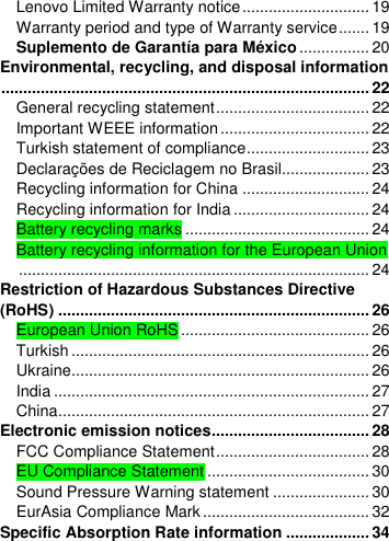  Lenovo Limited Warranty notice ............................. 19 Warranty period and type of Warranty service ....... 19 Suplemento de Garantía para México ................ 20 Environmental, recycling, and disposal information .................................................................................... 22 General recycling statement ................................... 22 Important WEEE information .................................. 22 Turkish statement of compliance ............................ 23 Declarações de Reciclagem no Brasil.................... 23 Recycling information for China ............................. 24 Recycling information for India ............................... 24 Battery recycling marks .......................................... 24 Battery recycling information for the European Union ................................................................................ 24 Restriction of Hazardous Substances Directive (RoHS) ....................................................................... 26 European Union RoHS ........................................... 26 Turkish .................................................................... 26 Ukraine.................................................................... 26 India ........................................................................ 27 China ....................................................................... 27 Electronic emission notices.................................... 28 FCC Compliance Statement ................................... 28 EU Compliance Statement ..................................... 30 Sound Pressure Warning statement ...................... 30 EurAsia Compliance Mark ...................................... 32 Specific Absorption Rate information ................... 34 