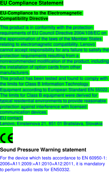  EU Compliance Statement EU-Compliance to the Electromagnetic Compatibility Directive This product is in conformity with the protection requirements of EU Council Directive 2004/108/EC on the approximation of the laws of the Member States relating to electromagnetic compatibility. Lenovo cannot accept responsibility for any failure to satisfy the protection requirements resulting from a nonrecommended modification of the product, including the installation of option cards from other manufacturers. This product has been tested and found to comply with the limits for Class B Information Technology Equipment according to European Standard EN 55022. The limits for Class B equipment were derived for typical residential environments to provide reasonable protection against interference with licensed communication devices. EU contact: Lenovo, Einsteinova 21, 851 01 Bratislava, Slovakia  Sound Pressure Warning statement For the device which tests accordance to EN 60950-1: 2006+A11:2009:+A1:2010+A12:2011, it is mandatory to perform audio tests for EN50332. 