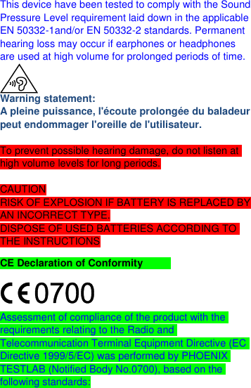  This device have been tested to comply with the Sound Pressure Level requirement laid down in the applicable EN 50332-1and/or EN 50332-2 standards. Permanent hearing loss may occur if earphones or headphones are used at high volume for prolonged periods of time.  Warning statement: A pleine puissance, l&apos;écoute prolongée du baladeur peut endommager l&apos;oreille de l&apos;utilisateur.  To prevent possible hearing damage, do not listen at high volume levels for long periods.  CAUTION RISK OF EXPLOSION IF BATTERY IS REPLACED BY AN INCORRECT TYPE. DISPOSE OF USED BATTERIES ACCORDING TO THE INSTRUCTIONS CE Declaration of Conformity    Assessment of compliance of the product with the requirements relating to the Radio and Telecommunication Terminal Equipment Directive (EC Directive 1999/5/EC) was performed by PHOENIX TESTLAB (Notified Body No.0700), based on the following standards: 