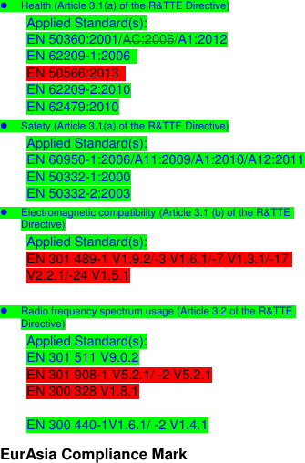    Health (Article 3.1(a) of the R&amp;TTE Directive) Applied Standard(s): EN 50360:2001/AC:2006/A1:2012 EN 62209-1:2006   EN 50566:2013   EN 62209-2:2010 EN 62479:2010   Safety (Article 3.1(a) of the R&amp;TTE Directive) Applied Standard(s): EN 60950-1:2006/A11:2009/A1:2010/A12:2011 EN 50332-1:2000 EN 50332-2:2003   Electromagnetic compatibility (Article 3.1 (b) of the R&amp;TTE Directive) Applied Standard(s): EN 301 489-1 V1.9.2/-3 V1.6.1/-7 V1.3.1/-17 V2.2.1/-24 V1.5.1    Radio frequency spectrum usage (Article 3.2 of the R&amp;TTE Directive) Applied Standard(s): EN 301 511 V9.0.2 EN 301 908-1 V5.2.1/ -2 V5.2.1 EN 300 328 V1.8.1  EN 300 440-1V1.6.1/ -2 V1.4.1 EurAsia Compliance Mark 