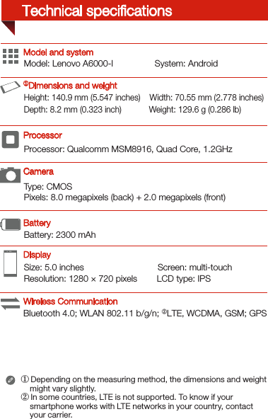 Type: CMOSPixels: 8.0 megapixels (back) + 2.0 megapixels (front)Processor: Qualcomm MSM8916, Quad Core, 1.2GHzSize: 5.0 inches                              Screen: multi-touch Resolution: 1280 × 720 pixels        LCD type: IPSModel: Lenovo A6000-l                 System: AndroidBattery: 2300 mAh Height: 140.9 mm (5.547 inches)    Width: 70.55 mm (2.778 inches)      Depth: 8.2 mm (0.323 inch)            Weight: 129.6 g (0.286 lb)Model and system① Depending on the measuring method, the dimensions and weight     might vary slightly.② In some countries, LTE is not supported. To know if your     smartphone works with LTE networks in your country, contact     your carrier. DisplayBatteryProcessor ①Dimensions and weightCameraWireless CommunicationTechnical speciﬁcationsBluetooth 4.0; WLAN 802.11 b/g/n; ②LTE, WCDMA, GSM; GPS