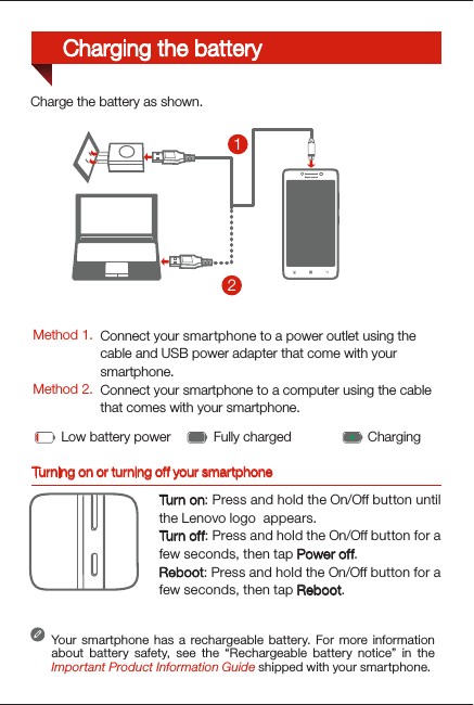 Turning on or turning off your smartphoneTurn on: Press and hold the On/Off button until the Lenovo logo  appears.Tur n of f: Press and hold the On/Off button for a few seconds, then tap Power off.Reboot: Press and hold the On/Off button for a few seconds, then tap Reboot.Your smartphone has a rechargeable battery. For more information about battery safety, see the “Rechargeable battery notice” in the Important Product Information Guide shipped with your smartphone.Low battery power Fully charged Charging21Charge the battery as shown.Method 1.Method 2.Connect your smartphone to a power outlet using the  cable and USB power adapter that come with your smartphone.Connect your smartphone to a computer using the cable  that comes with your smartphone.Charging the battery