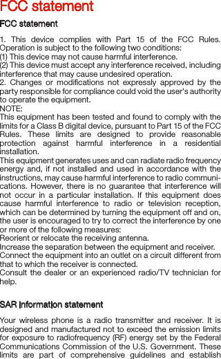   FCC statementFCC statement1. This device complies with Part 15 of the FCC Rules. Operation is subject to the following two conditions:(1) This device may not cause harmful interference.(2) This device must accept any interference received, including interference that may cause undesired operation.2. Changes or modiﬁcations not expressly approved by the party responsible for compliance could void the user&apos;s authority to operate the equipment.NOTE: This equipment has been tested and found to comply with the limits for a Class B digital device, pursuant to Part 15 of the FCC Rules. These limits are designed to provide reasonable protection against harmful interference in a residential installation.This equipment generates uses and can radiate radio frequency energy and, if not installed and used in accordance with the instructions, may cause harmful interference to radio communi-cations. However, there is no guarantee that interference will not occur in a particular installation. If this equipment does cause harmful interference to radio or television reception, which can be determined by turning the equipment off and on, the user is encouraged to try to correct the interference by one or more of the following measures:Reorient or relocate the receiving antenna.Increase the separation between the equipment and receiver.Connect the equipment into an outlet on a circuit different from that to which the receiver is connected. Consult the dealer or an experienced radio/TV technician for help.SAR information statementYour wireless phone is a radio transmitter and receiver. It is designed and manufactured not to exceed the emission limits for exposure to radiofrequency (RF) energy set by the Federal Communications Commission of the U.S. Government. These limits are part of comprehensive guidelines and establish permitted levels of RF energy for the general population. The guidelines are based on standards that were developed by independent scientiﬁc organizations through periodic and thorough evaluation of scientiﬁc studies. The standards include a substantial safety margin designed to assure the safety of all persons, regardless of age and health. The exposure standard for wireless mobile phones employs a unit of measurement known as the Speciﬁc Absorption Rate, or SAR. The SAR limit set by the FCC is 1.6 W/kg. * Tests for SAR are conducted with the phone transmitting at its highest certiﬁed power level in all tested frequency bands. Although the SAR is determined at the highest certiﬁed power level, the actual SAR level of the phone while operating can be well below the maximum value. This is because the phone is designed to operate at multiple power levels so as to use only the power required to reach the network. In general, the closer you are to a wireless base station antenna, the lower the power output. Before a phone model is available for sale to the public, it must be tested and certiﬁed to the FCC that it does not exceed the limit established by the government adopted requirement for safe exposure. The tests are performed in positions and locations (e.g., at the ear and worn on the body) as required by the FCC for each model. The highest SAR value for this model phone when tested for use at the ear is XXX W/Kg and when worn on the body, as described in this user guide, is XXX W/Kg (Body-worn measurements differ among phone models, depending upon available accessories and FCC requirements). The maximum scaled SAR in hotspot mode is XXX W/KG, While there may be differences between the SAR levels of various phones and at various positions, they all meet the government requirement for safe exposure. The FCC has granted an Equipment Authorization for this model phone with all reported SAR levels evaluated as in compliance with the FCC RF exposure guidelines. SAR information on this model phone is on ﬁle with the FCC and can be found under the Display Grant section of http://www.cc.gov/ oet/fccid after searching on.FCC ID: XXXXXX Additional information on Speciﬁc Absorption Rates (SAR) can be found on the Cellular Telecommunications Industry Association (CTIA) web-site at http://ww.wow- com.com.* In the United States and Canada, the SAR limit for mobile phones used by the public is 1.6 watts/kg (W/kg) averaged over one gram of tissue. The standard incorporates a substantial margin of safety to give additional protection for the public and to account for any variations in measurements.Body-worn operationThis device was tested for typical body-worn operations. To comply with RF exposure requirements, a minimum separation distance of 10mm must be maintained between the user’s body and the handset, including the antenna. Third-party belt-clips, holsters, and similar accessories used by this device should not contain any metallic components. Body-worn accessories that do not meet these requirements may not comply with RF exposure requirements and should be avoided. Use only the supplied or an approved antenna.   