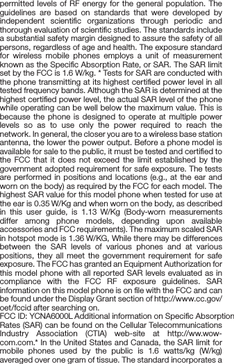 FCC statementFCC statement1. This device complies with Part 15 of the FCC Rules. Operation is subject to the following two conditions:(1) This device may not cause harmful interference.(2) This device must accept any interference received, including interference that may cause undesired operation.2. Changes or modiﬁcations not expressly approved by the party responsible for compliance could void the user&apos;s authority to operate the equipment.NOTE: This equipment has been tested and found to comply with the limits for a Class B digital device, pursuant to Part 15 of the FCC Rules. These limits are designed to provide reasonable protection against harmful interference in a residential installation.This equipment generates uses and can radiate radio frequency energy and, if not installed and used in accordance with the instructions, may cause harmful interference to radio communi-cations. However, there is no guarantee that interference will not occur in a particular installation. If this equipment does cause harmful interference to radio or television reception, which can be determined by turning the equipment off and on, the user is encouraged to try to correct the interference by one or more of the following measures:Reorient or relocate the receiving antenna.Increase the separation between the equipment and receiver.Connect the equipment into an outlet on a circuit different from that to which the receiver is connected. Consult the dealer or an experienced radio/TV technician for help.SAR information statementYour wireless phone is a radio transmitter and receiver. It is designed and manufactured not to exceed the emission limits for exposure to radiofrequency (RF) energy set by the Federal Communications Commission of the U.S. Government. These limits are part of comprehensive guidelines and establish permitted levels of RF energy for the general population. The guidelines are based on standards that were developed by independent scientiﬁc organizations through periodic and thorough evaluation of scientiﬁc studies. The standards include a substantial safety margin designed to assure the safety of all persons, regardless of age and health. The exposure standard for wireless mobile phones employs a unit of measurement known as the Speciﬁc Absorption Rate, or SAR. The SAR limit set by the FCC is 1.6 W/kg. * Tests for SAR are conducted with the phone transmitting at its highest certiﬁed power level in all tested frequency bands. Although the SAR is determined at the highest certiﬁed power level, the actual SAR level of the phone while operating can be well below the maximum value. This is because the phone is designed to operate at multiple power levels so as to use only the power required to reach the network. In general, the closer you are to a wireless base station antenna, the lower the power output. Before a phone model is available for sale to the public, it must be tested and certiﬁed to the FCC that it does not exceed the limit established by the government adopted requirement for safe exposure. The tests are performed in positions and locations (e.g., at the ear and worn on the body) as required by the FCC for each model. The highest SAR value for this model phone when tested for use at the ear is 0.35 W/Kg and when worn on the body, as described in this user guide, is 1.13 W/Kg (Body-worn measurements differ among phone models, depending upon available accessories and FCC requirements). The maximum scaled SAR in hotspot mode is 1.36 W/KG, While there may be differences between the SAR levels of various phones and at various positions, they all meet the government requirement for safe exposure. The FCC has granted an Equipment Authorization for this model phone with all reported SAR levels evaluated as in compliance with the FCC RF exposure guidelines. SAR information on this model phone is on ﬁle with the FCC and can be found under the Display Grant section of http://www.cc.gov/ oet/fccid after searching on.FCC ID: YCNA6000L Additional information on Speciﬁc Absorption Rates (SAR) can be found on the Cellular Telecommunications Industry Association (CTIA) web-site at http://ww.wow- com.com.* In the United States and Canada, the SAR limit for mobile phones used by the public is 1.6 watts/kg (W/kg) averaged over one gram of tissue. The standard incorporates a substantial margin of safety to give additional protection for the public and to account for any variations in measurements.Body-worn operationThis device was tested for typical body-worn operations. To comply with RF exposure requirements, a minimum separation distance of 10mm must be maintained between the user’s body and the handset, including the antenna. Third-party belt-clips, holsters, and similar accessories used by this device should not contain any metallic components. Body-worn accessories that do not meet these requirements may not comply with RF exposure requirements and should be avoided. Use only the supplied or an approved antenna.   